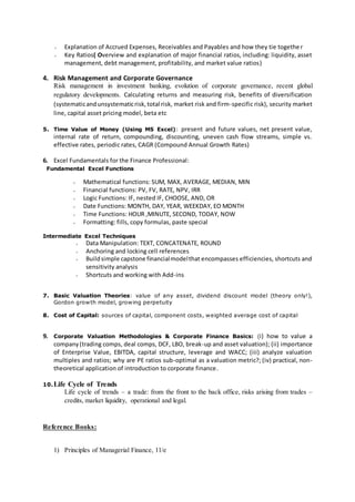 ˖ Explanation of Accrued Expenses, Receivables and Payables and how they tie together
˖ Key Ratios( Overview and explanation of major financial ratios, including: liquidity, asset
management, debt management, profitability, and market value ratios)
4. Risk Management and Corporate Governance
Risk management in investment banking, evolution of corporate governance, recent global
regulatory developments. Calculating returns and measuring risk, benefits of diversification
(systematicandunsystematicrisk,total risk, market risk and firm-specific risk), security market
line, capital asset pricing model, beta etc
5. Time Value of Money (Using MS Excel): present and future values, net present value,
internal rate of return, compounding, discounting, uneven cash flow streams, simple vs.
effective rates, periodic rates, CAGR (Compound Annual Growth Rates)
6. Excel Fundamentals for the Finance Professional:
Fundamental Excel Functions
˖ Mathematical functions: SUM, MAX, AVERAGE, MEDIAN, MIN
˖ Financial functions: PV, FV, RATE, NPV, IRR
˖ Logic Functions: IF, nested IF, CHOOSE, AND, OR
˖ Date Functions: MONTH, DAY, YEAR, WEEKDAY, EO MONTH
˖ Time Functions: HOUR ,MINUTE, SECOND, TODAY, NOW
˖ Formatting: fills, copy formulas, paste special
Intermediate Excel Techniques
˖ Data Manipulation: TEXT, CONCATENATE, ROUND
˖ Anchoring and locking cell references
˖ Buildsimple capstone financialmodelthat encompasses efficiencies, shortcuts and
sensitivity analysis
˖ Shortcuts and working with Add-ins
7. Basic Valuation Theories: value of any asset, dividend discount model (theory only!),
Gordon growth model, growing perpetuity
8. Cost of Capital: sources of capital, component costs, weighted average cost of capital
9. Corporate Valuation Methodologies & Corporate Finance Basics: (i) how to value a
company(trading comps, deal comps, DCF, LBO, break-up and asset valuation); (ii) importance
of Enterprise Value, EBITDA, capital structure, leverage and WACC; (iii) analyze valuation
multiples and ratios; why are PE ratios sub-optimal as a valuation metric?; (iv) practical, non-
theoretical application of introduction to corporate finance.
10.Life Cycle of Trends
Life cycle of trends – a trade: from the front to the back office, risks arising from trades –
credits, market liquidity, operational and legal.
Reference Books:
1) Principles of Managerial Finance, 11/e
 