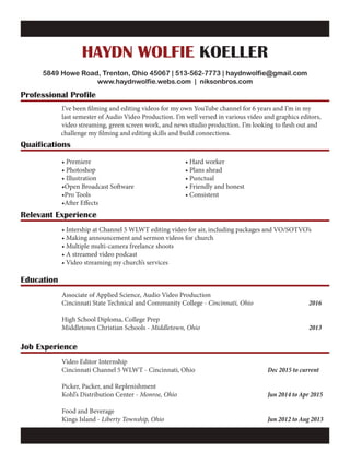 HAYDN WOLFIE KOELLER
5849 Howe Road, Trenton, Ohio 45067 | 513-562-7773 | haydnwolfie@gmail.com
www.haydnwolfie.webs.com | niksonbros.com
Professional Profile
Relevant Experience
Education
Job Experience
Quaifications
		 I’ve been filming and editing videos for my own YouTube channel for 6 years and I’m in my
		 last semester of Audio Video Production. I’m well versed in various video and graphics editors,
		 video streaming, green screen work, and news studio production. I’m looking to flesh out and 		
challenge my filming and editing skills and build connections.
		 • Intership at Channel 5 WLWT editing video for air, including packages and VO/SOTVO’s
		 • Making announcement and sermon videos for church
		 • Multiple multi-camera freelance shoots
		 • A streamed video podcast
		 • Video streaming my church’s services
		 Associate of Applied Science, Audio Video Production
		 Cincinnati State Technical and Community College - Cincinnati, Ohio			 2016
		 High School Diploma, College Prep
		 Middletown Christian Schools - Middletown, Ohio						2013
		 Video Editor Internship
		 Cincinnati Channel 5 WLWT - Cincinnati, Ohio				 Dec 2015 to current
		
		 Picker, Packer, and Replenishment
		 Kohl’s Distribution Center - Monroe, Ohio					Jun 2014 to Apr 2015
		Food and Beverage
		 Kings Island - Liberty Township, Ohio						Jun 2012 to Aug 2013
		• Premiere					• Hard worker
		• Photoshop					• Plans ahead
		• Illustration					• Punctual
		 •Open Broadcast Software			 • Friendly and honest
		•Pro Tools					• Consistent		
		•After Effects
			
 