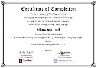 Certificate of Completion
The State University of New York at Potsdam
and the program in Organizational Leadership and Technology,
in association with the National Education Foundation
and the CyberLearning Academy, hereby recognizes
Mina Samuel
for completion of the training course
Essentials of Interviewing and Hiring Essentials of Interviewing and Hiring: Preparing to
Interview
Presented on this 19th day of October, 2016
Credit Hours: 1
 