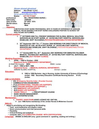 Akram ahmad ghneimat 
Address: Abu Dhabi / U.A.E 
Email: akramghneimat@yahoo.com 
Akram.ghneimat@yahoo.com 
Mobile: +971 50 7713637 
professional RN. ( REGISTERED NURSE ) 
Nationality: JORDAN 
Date of birth: 10th NOV. 1974 
Marital status: Married 
Sex: Male 
Objective: 
A MOTIVATED STAFF NURSE PROFISSIONAL WITH 18 YEARS OF EXPERIENCE IN VARIOUSE 
MEDICAL FIELDS SEEKING A RN STAFF NURSE CHALLENGING POSITION TO ACHIEVE TOP 
HEALTHCARE OUTCOMES . 
Current position : 
1. 1ST OCTOBER 2006 TILL PRESENT.WORKING FOR GLOBAL MEDICAL SOLUTION 
SERVICES,AS AS STAFF NURSE, AT ZAYED MILITARY HOSPITAL SERVICES,ABU 
DHABI,UAE, SHIFT IN-CHARGE.(PSYCHIATRIC&REHABILITATION DEPARTMENT) 
2. 30TH September 2001 TILL 1ST October 2006 WORKING FOR DIRECTORATE OF MEDICAL 
SERVICES OF UAE, AS AS STAFF NURSE, AT ZAYED MILITARY HOSPITAL 
SERVICES,ABU DHABI,UAE, SHIFT IN-CHARGE.( PSYCHIATRIC&REHABILITATION 
DEPARTMENT) 
3. 11TH October2000 TILL 30 TH September 2001 WORKING FOR EMIRATES PALOMAR 
MEDICAL TECHNOLOGY SERVICES, AT ZAYED MILITARY HOSPITAL SERVICES,ABU 
DHABI,UAE,(OUT PATIENT CLINICS) 
Working Experience : 
1. APRIL – 1999 to October - 2000 
Registered Nurse (EMERGENCY DEPARTMENT) 
Al RAMTHA-Hospital MOH IRBID / Jordan 
2. JULY - 1996 to MAY- 1999 
Registered Nurse ( MEDICAL-SURGICAL DEPARTMENT) 
AMMAM ISLAMIC HOSPITAL Amman / Jordan 
Education: 
 1992 to 1996 Bachelor deg in Nursing Jordan University of Science &Technology 
Jordan 1992 Secondary Education Certificate Nursing Section 91.6% 
Jordan 
CME & COURSES: 
 ESI. (Emergency Severity Index –Provider Course) 
 COMMNUCATION ENHANCMENT. 
 ITLS.(INTERNATIONAL TRAUMA LIFE SUPPORT) 
TNCC.(TRAUMA NURSING LIFE SUPPORT ) 
 ILS.(IMMEDIATE LIFE SUPPORT) 
 BLS.(BASIC LIFE SUPPORT) 
 CRASH TROLLY. --- PRECIPTORSHIP COURSE 
 BASIC WOUND MANAGEMENT. 
 E.C.G INTERPRETATION 
Membership :- 
1. PASSED HAAD EXAM.(HAAD LICENCE NO: GN7158) 
 Jun- 1996 Active membersip of the Jordan Nurses & Midwives Council. 
SKILLS : 
* Adept to prioritizing and recognizing life threating 
* Team work,leadership and disgion maker 
* Good communication and inter personal skills 
* Flexibility 
* Critical thinking and analytical 
* computer skill .( IC3 COMOUTER COURSE WITH CERTIFICATION) 
Language : ARABIC & ENGLISH (very good command in speaking ,reading and writing ) 
