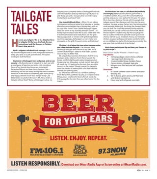 SHEPHERD EXPRESS | STEIN & DINE APRIL 21, 2016 | 7
TAILGATE
TALES
H
ow do you tailgate? We at the Shepherd love
to tailgate. It’s the beer, the food, the sun
(sometimes) and the Brewers or Packers.
Here’s how we do it.
Mark’s tailgate is all about fresh sausage ~ One of
my favorite tailgate foods is fresh Hungarian bratwurst…
tasty, spicy and, on a grill, just delicious. The spices
inside give it all the flavor.
Stephanie is Sheboygan-born and proud, and we can
see why ~ My favorite way to tailgate is to start out with
a good game of bag toss and a nice cold microbrew.
Some of my favorite local brews are Hinterland’s
Packerland Pilsner and New Glarus Spotted Cow—
refreshing and not too heavy during the warm summers.
When I’m in the mood for something a bit more citrusy
and hoppy, I tend to reach for 3 Sheeps Really Cool
Waterslides or Lakefront Brewery’s IPA. Now, what’s a
tailgate without food?! Being a Sheboygan native, my
tailgates aren’t complete without Sheboygan hard rolls
(Johnston’s Bakery and City Bakery are great places to
pick these up!) and a nice juicy brat covered in spicy
mustard and sauerkraut. Yum!
Lisa loves the Bloody Mary ~ When I’m not biking
to the game, nothing is better for a Saturday or Sunday
afternoon game tailgate than a bloody Mary with an
ice-cold beer chaser. I love Capital Brewery’s Supper
Club. The secret to my stunning bloody? Ssshhh… it’s
honey Dijon mustard. I also like to pour a little beer into
it for the carbonation and malty flavor. On the grill, I
like sausage, steak or chicken with grilled vegetables:
zucchini, asparagus, bell peppers or corn. I also love
pineapple on the grill; it’s sweet, smoky and delicious!
Christian’s is all about the two-wheel transportation
and a beer outside the park ~ I’ve thought about
hitching a mini-grill and charcoal to my bike, but a
cooler full of Usinger’s added to that load is just too
much to haul to Miller Park.
My tailgate haul consists of the beers that fit in my
backpack and a bike lock. From there, I guzzle the
brews, and feel slightly guilty about skipping out on
the parking fee. Milwaukee, a small-market team after
all, needs my $15 parking fee far more than any other
home-9 in the majors. Though, overall, I’m happy to
avoid the hassles of parking with a fee-free bike ride
through the parking gates.
So, what to do with the $15 I saved on parking?
From there, I feel justified in buying an overpriced brat.
Milwaukee, a small market team after all, needs my
$15 sausage fee far more than any other home-9 in the
majors.
For Alissa and her crew, it’s all about the junk food
and hanging out ~ For every Packer game there is
a tradition/system. You park in the same/traditional
parking area as you have parked for the past 10+ years.
My in-laws have become friends with the people that
tailgate around them because, well, they do the same
tradition. You pop up your Packer tent. You bring out the
small portable Weber grill. You bring the cheapest beer
you can find. The chips/dip/pretzels/candy anything
awful that you can eat comes out of the trunk. What’s
the best dip!?!?! Chicken wing dip that you plug into
the car outlet. In the small portable crock I put cream
cheese, red hot sauce, shredded cheese, and shredded
chicken, so good and easy, and tastes wonderful with
an ice-cold beer no matter the temperature outside. You
pop your chair outside and sit and enjoy!
Kevin loves pretzels and dip and beer; you’ll want to
try this recipe ~
Beer Cheese Dip for Pretzels ~ Yield: 4 cups 
Ingredients:
• 2 (8-oz.) packages cream cheese, softened
• 1 package ranch dressing mix
• 2 cups shredded sharp cheddar cheese
• 2 green onions, chopped, tops only
• between one-third and one-half cup beer,
any flavor
Directions:
1. In a bowl, combine cream cheese and ranch
dressing mix.
2. Stir in cheese, green onions and then beer
until desired consistency.
3. Cover bowl and refrigerate overnight.
 