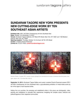SUNDARAM TAGORE NEW YORK PRESENTS
NEW CUTTING-EDGE WORK BY TEN
SOUTHEAST ASIAN ARTISTS
Exhibition title: REV | ACTION: Contemporary Art from Southeast Asia
Dates: October 15 to November 14, 2015
Venues: Sundaram Tagore Galleries, 547 West 27th Street, New York, NY 10001 and 1100 Madison
Avenue, New York, NY 10028
Opening reception: Thursday, October 15, 6 to 8 pm, 547 W. 27th Street
Curator: Loredana Pazzini-Paracciani
Contact us: 212-677-4520 / press@sundaramtagore.com
Norberto Roldan, Crusade, 2015, wooden crosses salvaged from demolished old houses on beeswax-drenched panels, neon
lights, diptych, 66 x 174 inches/168 x 450 cm
September 14, 2015—Sundaram Tagore Gallery and curator Loredana Pazzini-Paracciani present REV |
ACTION: Contemporary Art from Southeast Asia, a groundbreaking exhibition of mixed-media works by
ten of the region’s most important artists.
Hailing from six countries, the  emerging and established artists in this group use  photography, video,
painting and installations to articulate their experiences navigating the complex social, historical and
political legacies of their respective communities.
 