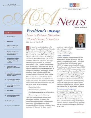 News
The Newsletter of
The American Ortho­paedic Association
This Issue:
1 President’s Message
2 In Memoriam
3 CORD Corner: A Change In
Residency Complement
4 Resident Leadership Forum
and Guiding the Future of
Musculoskeletal Care
5 Emerging Leaders Program:
Identifying Young Leaders
to Engage our Orthopaedic
Community
6 Critical Issue: Three
Perspectives on the Disruptive
Physician
11 Leadership Education: Emotional
Intelligence—The Foundation of
Successful Leadership
12 Carousel Presidents: Reflecting
on Current Training Paradigms
16 JOA Traveling Fellows: Journey
through Japan
17 2014 Sponsors
18 Professionally and Personally,
Inspiring Excellence
19 Donor Recognition
20 Important Dates and Deadlines
Issues in Resident Education:
US and Carousel Countries
By J. Lawrence Marsh, MD
Volume 48, Issue 1
he title of my presidential address at The
American Orthopaedic Association/Canadian
Orthopaedic Association Combined Meeting in
Montreal last June was “Tipping Points in Surgical
Education.” In the last AOA News I discussed issues
related to orthopaedic workforce, the IOM report
on Graduate Medical Education (GME), and the
need for an orthopaedic curriculum. These topics
reflect my ongoing interest in the current and
future status of GME. The future is threatened by
many pressures which include poor basic skills of
incoming residents, faculty compensation based on
productivity, expansion of subspecialized surgical
techniques, threats to funding of GME, and
decreased resident responsibilities during training.
I have asked the Carousel Presidents to describe
the most important issue in resident education in
each of their countries. This article will present my
opinion of the issues in US resident education that
we can and should be able to improve:
1. Lack of a curriculum
2. Poor assessment of competence
3. Procedural competency at the end of residency
4. Time vs. competency based training
These four seemingly separate issues all weave
together and interrelate. For instance, you
cannot have competency-based training without
a curriculum and good assessments of the
competencies defined within that curriculum. Better
assessment will determine the degree to which
competence is achieved at the
end of training and could be
used to determine when
training should be complete.
Lack of a curriculum
Previously developed orthopaedic curricula have
not been widely adopted because they were not
required. Now is the time to require a curriculum.
The American Board of Orthopaedic Surgery
(ABOS) has engaged a group from the Residency
Review Committee in Orthopaedic Surgery (RRC)
and AOA and its CORD program to develop a plan
for an orthopaedic residency curriculum. There have
been introductory talks with ACGME since using
existing Milestones and procedural logging will be
desirable. A curriculum will define the appropriate
knowledge and skills and assessments of levels of
competence necessary to finish residency training.
Many of the highly-specialized surgical cases that
currently occupy resident time while they provide
clinical service may not be part of this curriculum.
Poor assessment of competence
Assessment is an inherent part of a curriculum.
The ACGME and the ABOS have defined 41
educational Milestones for residency training in
orthopaedic surgery, and these milestones can
form the basis of an assessment program. Across
all the competencies some strategically developed
additional milestones may be necessary. Initial data
from the current milestones is being evaluated by
the ACGME.
T J. Lawrence Marsh, MD
continued on page 2
President’s | Message
Leading the Profession since 1887
 
