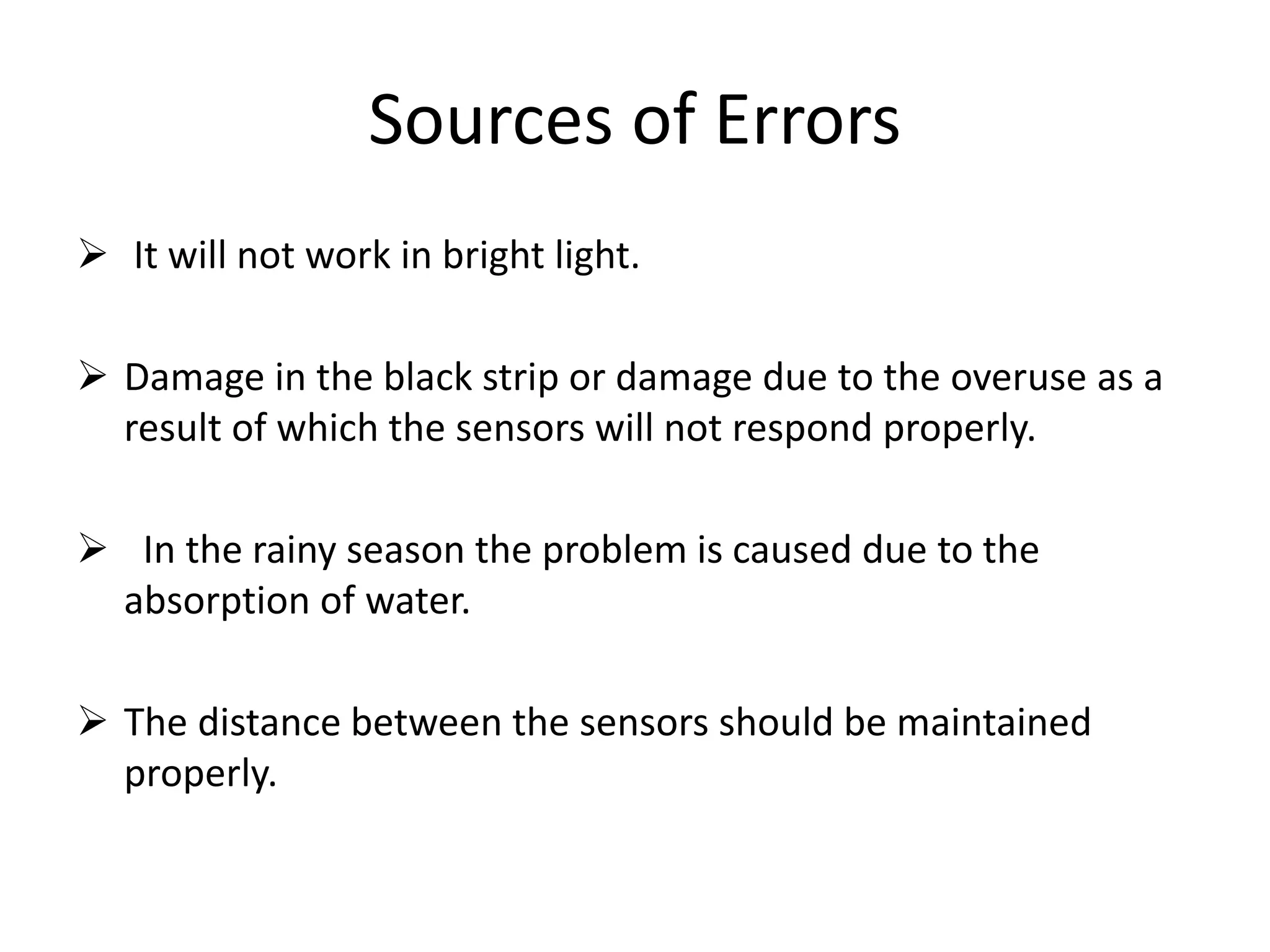 Sources of Errors
 It will not work in bright light.
 Damage in the black strip or damage due to the overuse as a
result of which the sensors will not respond properly.
 In the rainy season the problem is caused due to the
absorption of water.
 The distance between the sensors should be maintained
properly.
 