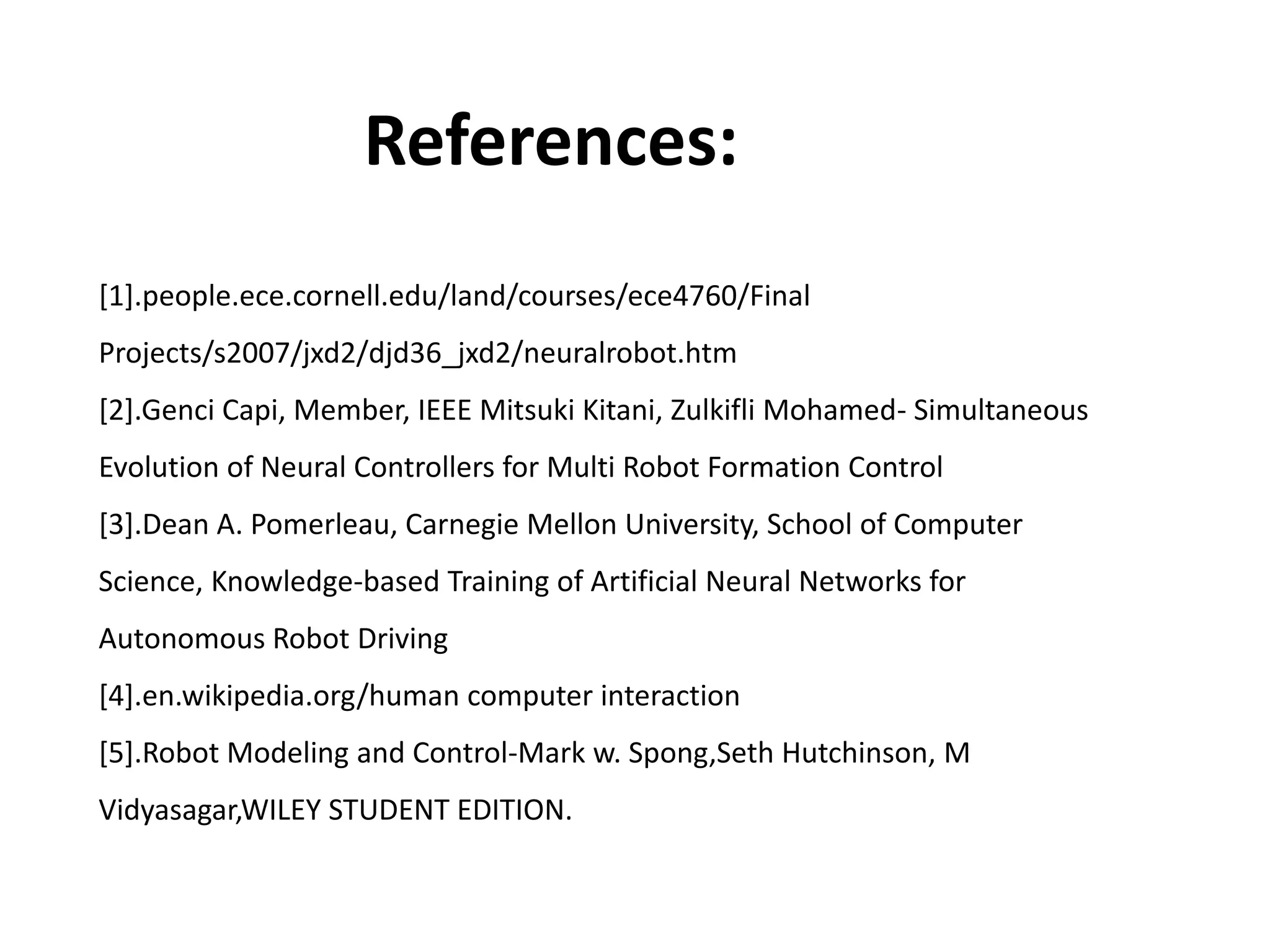 References:
[1].people.ece.cornell.edu/land/courses/ece4760/Final
Projects/s2007/jxd2/djd36_jxd2/neuralrobot.htm
[2].Genci Capi, Member, IEEE Mitsuki Kitani, Zulkifli Mohamed- Simultaneous
Evolution of Neural Controllers for Multi Robot Formation Control
[3].Dean A. Pomerleau, Carnegie Mellon University, School of Computer
Science, Knowledge-based Training of Artificial Neural Networks for
Autonomous Robot Driving
[4].en.wikipedia.org/human computer interaction
[5].Robot Modeling and Control-Mark w. Spong,Seth Hutchinson, M
Vidyasagar,WILEY STUDENT EDITION.
 