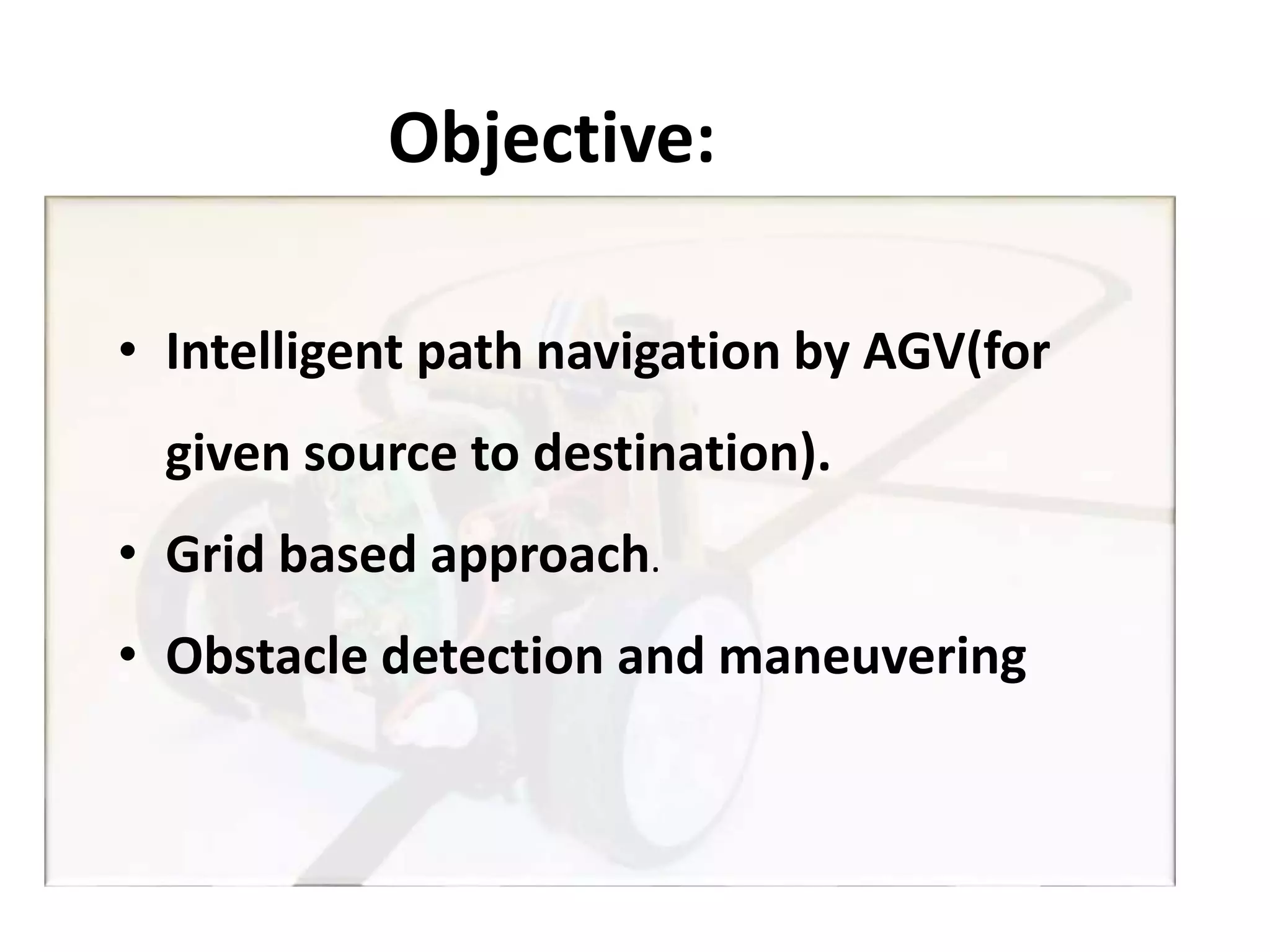 Objective:
• Intelligent path navigation by AGV(for
given source to destination).
• Grid based approach.
• Obstacle detection and maneuvering
 