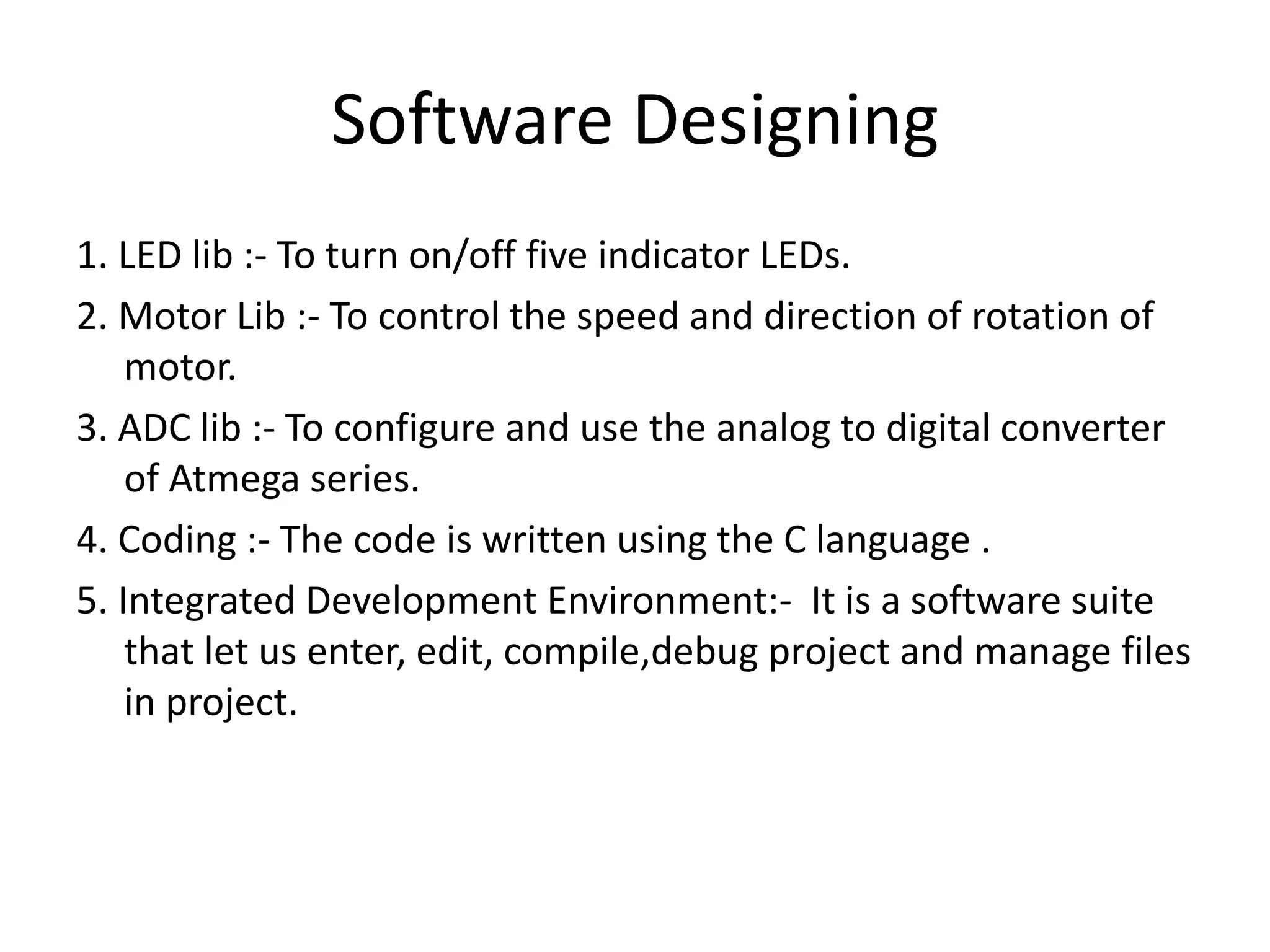 Software Designing
1. LED lib :- To turn on/off five indicator LEDs.
2. Motor Lib :- To control the speed and direction of rotation of
motor.
3. ADC lib :- To configure and use the analog to digital converter
of Atmega series.
4. Coding :- The code is written using the C language .
5. Integrated Development Environment:- It is a software suite
that let us enter, edit, compile,debug project and manage files
in project.
 