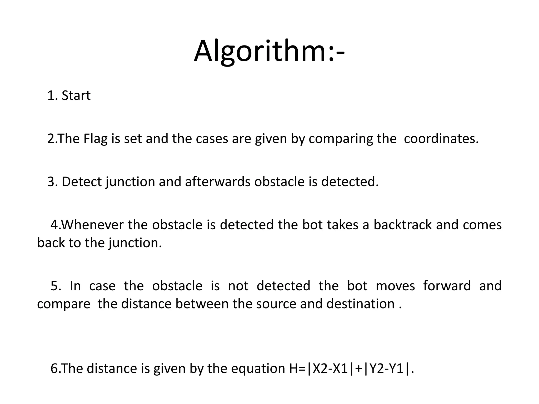 Algorithm:-
1. Start
2.The Flag is set and the cases are given by comparing the coordinates.
3. Detect junction and afterwards obstacle is detected.
4.Whenever the obstacle is detected the bot takes a backtrack and comes
back to the junction.
5. In case the obstacle is not detected the bot moves forward and
compare the distance between the source and destination .
6.The distance is given by the equation H=|X2-X1|+|Y2-Y1|.
 