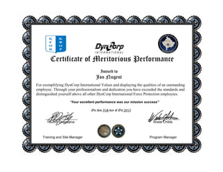 Certificate of Meritorious Performance
For exemplifying DynCorp International Values and displaying the qualities of an outstanding
employee. Through your professionalism and dedication you have exceeded the standards and
distinguished yourself above all other DynCorp International Force Protection employees.
“Your excellent performance was our mission success”
On this 31th day of Oct 2015
_________________ _________________
Burim Dragaqina Wade Childs
Training and Site Manager Program Manager
Issued to
Jon Nugent
 