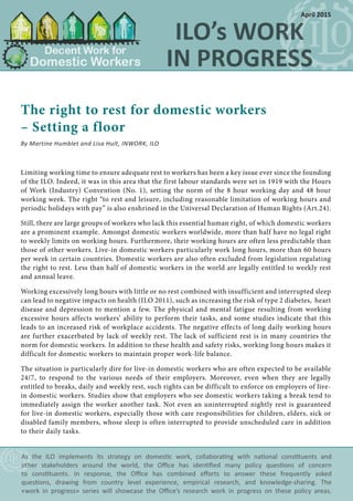 The right to rest for domestic workers
– Setting a floor
By Martine Humblet and Lisa Hult, INWORK, ILO
Limiting working time to ensure adequate rest to workers has been a key issue ever since the founding
of the ILO. Indeed, it was in this area that the first labour standards were set in 1919 with the Hours
of Work (Industry) Convention (No. 1), setting the norm of the 8 hour working day and 48 hour
working week. The right “to rest and leisure, including reasonable limitation of working hours and
periodic holidays with pay” is also enshrined in the Universal Declaration of Human Rights (Art.24).
Still, there are large groups of workers who lack this essential human right, of which domestic workers
are a prominent example. Amongst domestic workers worldwide, more than half have no legal right
to weekly limits on working hours. Furthermore, their working hours are often less predictable than
those of other workers. Live-in domestic workers particularly work long hours, more than 60 hours
per week in certain countries. Domestic workers are also often excluded from legislation regulating
the right to rest. Less than half of domestic workers in the world are legally entitled to weekly rest
and annual leave.
Working excessively long hours with little or no rest combined with insufficient and interrupted sleep
can lead to negative impacts on health (ILO 2011), such as increasing the risk of type 2 diabetes, heart
disease and depression to mention a few. The physical and mental fatigue resulting from working
excessive hours affects workers’ ability to perform their tasks, and some studies indicate that this
leads to an increased risk of workplace accidents. The negative effects of long daily working hours
are further exacerbated by lack of weekly rest. The lack of sufficient rest is in many countries the
norm for domestic workers. In addition to these health and safety risks, working long hours makes it
difficult for domestic workers to maintain proper work-life balance.
The situation is particularly dire for live-in domestic workers who are often expected to be available
24/7, to respond to the various needs of their employers. Moreover, even when they are legally
entitled to breaks, daily and weekly rest, such rights can be difficult to enforce on employers of live-
in domestic workers. Studies show that employers who see domestic workers taking a break tend to
immediately assign the worker another task. Not even an uninterrupted nightly rest is guaranteed
for live-in domestic workers, especially those with care responsibilities for children, elders, sick or
disabled family members, whose sleep is often interrupted to provide unscheduled care in addition
to their daily tasks.
As the ILO implements its strategy on domestic work, collaborating with national constituents and
other stakeholders around the world, the Office has identified many policy questions of concern
to constituents. In response, the Office has combined efforts to answer these frequently asked
questions, drawing from country level experience, empirical research, and knowledge-sharing. The
«work in progress» series will showcase the Office’s research work in progress on these policy areas.
April 2015
 