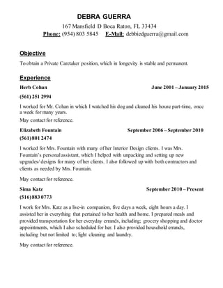 DEBRA GUERRA
167 Mansfield D Boca Raton, FL 33434
Phone: (954) 803 5845 E-Mail: debbiedguerra@gmail.com
Objective
To obtain a Private Caretaker position, which in longevity is stable and permanent.
Experience
Herb Cohan June 2001 – January 2015
(561) 251 2994
I worked for Mr. Cohan in which I watched his dog and cleaned his house part-time, once
a week for many years.
May contactfor reference.
Elizabeth Fountain September 2006 – September 2010
(561)801 2474
I worked for Mrs. Fountain with many of her Interior Design clients. I was Mrs.
Fountain’s personalassistant, which I helped with unpacking and setting up new
upgrades/ designs for many of her clients. I also followed up with both contractors and
clients as needed by Mrs. Fountain.
May contactfor reference.
Sima Katz September 2010 – Present
(516)883 0773
I work for Mrs. Katz as a live-in companion, five days a week, eight hours a day. I
assisted her in everything that pertained to her health and home. I prepared meals and
provided transportation for her everyday errands, including; grocery shopping and doctor
appointments, which I also scheduled for her. I also provided household errands,
including but not limited to; light cleaning and laundry.
May contactfor reference.
 