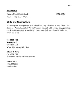 Page 2
Education
SachemNorth High School 1971 - 1974
Received High SchoolDiploma
Skills and Qualifications
For many years I have privately assisted and physically taken care of many clients. My
duties as a Personal Assistant/ Private Caretaker included; light housekeeping, pet sitting,
providing transportation, scheduling appointments and all other duties pertaining to
health and home.
References
Tara Weaver
(954) 663 7775
Worked for her as a Baby Sitter
Elizabeth Duffy
(561) 929 5319
Worked for her as a Personal Assistant
Debbie Posa
(603) 533 2588
Family Friend
 