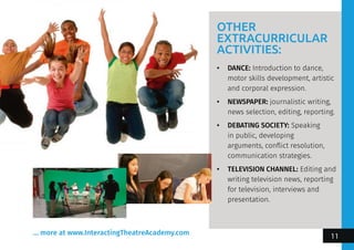 OTHER
EXTRACURRICULAR
ACTIVITIES:
•	 DANCE: Introduction to dance,
motor skills development, artistic
and corporal expression.
•	 NEWSPAPER: journalistic writing,
news selection, editing, reporting.
•	 DEBATING SOCIETY: Speaking
in public, developing
arguments, conflict resolution,
communication strategies.
•	 TELEVISION CHANNEL: Editing and
writing television news, reporting
for television, interviews and
presentation.
... more at www.InteractingTheatreAcademy.com
11
 