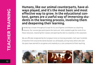 TEACHERTRAINING
InterActing is known throughout Europe for its use of games and theatre as a teaching
resource. Our courses give participants the tools and skills needed to get the most of our
these resources, improving their classes and opening the door to creativity in the classroom.
We are officially recognized by the European Union as training providers. Each year hundreds
of teachers from around the world discover our philosophy, joining many others who over
the years have learned to use games and creativity as a core component of their teaching.
Humans, like our animal counterparts, have al-
ways played, and it’s the most basic and most
effective way to grow. In the educational con-
text, games are a useful way of immersing stu-
dents in the learning process, involving them
and deepening their learning.
12
 