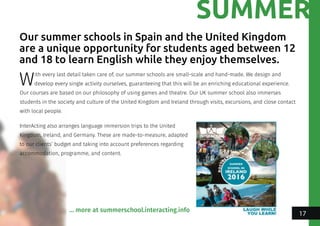 SUMMER
With every last detail taken care of, our summer schools are small-scale and hand-made. We design and
develop every single activity ourselves, guaranteeing that this will be an enriching educational experience.
Our courses are based on our philosophy of using games and theatre. Our UK summer school also immerses
students in the society and culture of the United Kingdom and Ireland through visits, excursions, and close contact
with local people.
Our summer schools in Spain and the United Kingdom
are a unique opportunity for students aged between 12
and 18 to learn English while they enjoy themselves.
InterActing also arranges language immersion trips to the United
Kingdom, Ireland, and Germany. These are made-to-measure, adapted
to our clients’ budget and taking into account preferences regarding
accommodation, programme, and content.
... more at summerschool.interacting.info
17
 