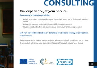 CONSULTING
We can advise on creativity and training:
•	 We help institutions throughout Europe to define their needs and to design their training
projects.
•	 We develop Erasmus+ projects and integrated training programmes.
•	 We use innovative teaching approaches based on creativity and developing talent.
Each year, more and more teachers are demanding new tools and new ways to develop their
students’ talent.
We can advise you on specific training projects, helping you to apply procedures and to create
dynamics that will refresh your teaching methods and the overall focus of your classes.
Our experience, at your service.
19
 