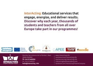 Glorieta San Antonio de la Florida 2, Bajo
28008 MADRID
Tf: +34 91 5400783
Fx: +34 91 5481015
hello@interacting. info
www.interacting.info
summerschool.interacting.info
teachertraining.interacting.info
interactingtheatreacademy.com
facebook.com/InteractingTheatreCompany
InterActing: Educational services that
engage, energize, and deliver results.
Discover why each year, thousands of
students and teachers from all over
Europe take part in our programmes!
 