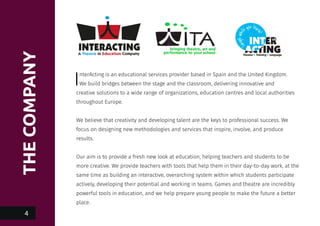 THECOMPANY
InterActing is an educational services provider based in Spain and the United Kingdom.
We build bridges between the stage and the classroom, delivering innovative and
creative solutions to a wide range of organizations, education centres and local authorities
throughout Europe.
We believe that creativity and developing talent are the keys to professional success. We
focus on designing new methodologies and services that inspire, involve, and produce
results.
Our aim is to provide a fresh new look at education, helping teachers and students to be
more creative. We provide teachers with tools that help them in their day-to-day work, at the
same time as building an interactive, overarching system within which students participate
actively, developing their potential and working in teams. Games and theatre are incredibly
powerful tools in education, and we help prepare young people to make the future a better
place.
4
 