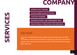 SERVICES
THE TEAM:
We are a multidisciplinary team of highly motivated professionals who firmly
believe in what we do. We combine our experience in education and theatre to
provide unique experiences that meet the specific needs of individual clients along
tailor-made lines.
INTERACTIVE THEATRE
EXTRA-CURRICULAR ACTIVITIES
TEACHER TRAINING
SUMMER SCHOOL AND IMMERSION TRIPS
EDUCATIONAL CONSULTING AND ERASMUS+
COMPANY
5
 
