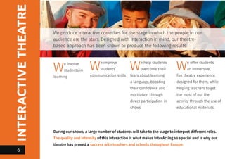INTERACTIVETHEATRE
We produce interactive comedies for the stage in which the people in our
audience are the stars. Designed with interaction in mind, our theatre-
based approach has been shown to produce the following results:
We involve
students in
learning
We improve
students’
communication skills
We help students
overcome their
fears about learning
a language, boosting
their confidence and
motivation through
direct participation in
shows
We offer students
an immersive,
fun theatre experience
designed for them, while
helping teachers to get
the most of out the
activity through the use of
educational materials.
During our shows, a large number of students will take to the stage to interpret different roles.
The quality and intensity of this interaction is what makes InterActing so special and is why our
theatre has proved a success with teachers and schools throughout Europe.
6
 