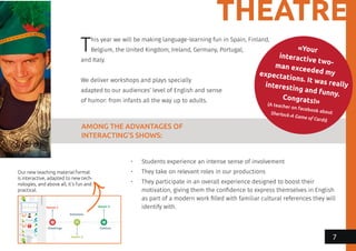 THEATRE
«Your
interactive two-man exceeded myexpectations. It was reallyinteresting and funny.Congrats!»(A teacher on facebook aboutSherlock-A Game of Cards)
This year we will be making language-learning fun in Spain, Finland,
Belgium, the United Kingdom, Ireland, Germany, Portugal,
and Italy.
We deliver workshops and plays specially
adapted to our audiences’ level of English and sense
of humor: from infants all the way up to adults.
AMONG THE ADVANTAGES OF
INTERACTING’S SHOWS:
•	 Students experience an intense sense of involvement
•	 They take on relevant roles in our productions
•	 They participate in an overall experience designed to boost their
motivation, giving them the confidence to express themselves in English
as part of a modern work filled with familiar cultural references they will
identify with.
Our new teaching material format
is interactive, adapted to new tech-
nologies, and above all, it’s fun and
practical.
7
 