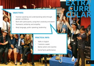 EXTRA
CURRI
CULAR
OBJECTIVES:
•	 Improve speaking and understanding skills through
greater confidence
•	 Work with participants, using their creativity and talent
•	 Teamwork, solidarity, and empathy.
•	 Body language, public speaking, leadership.
PRACTICAL INFO:
•	 100% in English
•	 1 session a week
•	 Native actors and coaches
•	 End of term performance
9
 