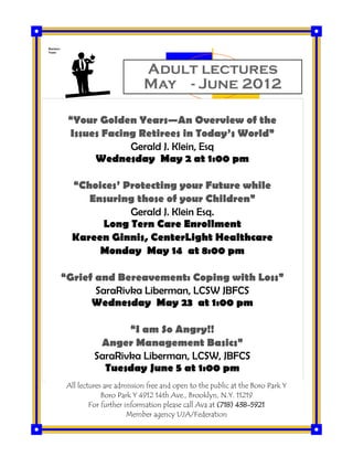 Adult lectures
May - June 2012
Business
Name
“Your Golden Years—An Overview of the
Issues Facing Retirees in Today’s World”
Gerald J. Klein, Esq
Wednesday May 2 at 1:00 pm
“Choices’ Protecting your Future while
Ensuring those of your Children”
Gerald J. Klein Esq.
Long Tern Care Enrollment
Kareen Ginnis, CenterLight Healthcare
Monday May 14 at 8:00 pm
“Grief and Bereavement: Coping with Loss”
SaraRivka Liberman, LCSW JBFCS
Wednesday May 23 at 1:00 pm
“I am So Angry!!
Anger Management Basics”
SaraRivka Liberman, LCSW, JBFCS
Tuesday June 5 at 1:00 pm
All lectures are admission free and open to the public at the Boro Park Y
Boro Park Y 4912 14th Ave., Brooklyn, N.Y. 11219
For further information please call Ava at (718) 438-5921
Member agency UJA/Federation
 