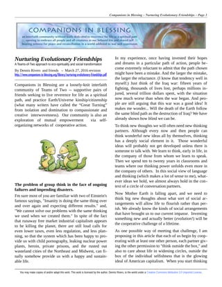 Companions in Blessing – Nurturing Evolutionary Friendships – Page 1
Nurturing Evolutionary Friendships
A Teams-of-Two approach to eco-spirituality and social transformation
By Dennis Rivers and friends – March 27, 2016 revision
http://www.companions-in-blessing.org/library/nurturing-evolutionary-friendships.pdf
Companions in Blessing are a loosely-knit interfaith
community of Teams of Two -- supportive pairs of
friends seeking to live reverence for life as a spiritual
path, and practice Earth/Universe kinship/citizenship
(what many writers have called the “Great Turning”
from isolation and domination to compassionate and
creative interwovenness). Our community is also an
exploration of mutual empowerment via self-
organizing networks of cooperative action.
The problem of group think in the face of ongoing
failures and impending disasters.
I'm sure most of you are familiar with two of Einstein's
famous sayings, "Insanity is doing the same thing over
and over again and expecting different results." and,
"We cannot solve our problems with the same thinking
we used when we created them." In spite of the fact
that runaway free market industrial capitalism appears
to be killing the planet, there are still loud calls for
even lower taxes, even less regulation, and less plan-
ning, so that the system which has been happy to pro-
vide us with child pornography, leaking nuclear power
plants, heroin, private prisons, and the rusted out
wasteland cities of the Northeast and Midwest, can fi-
nally somehow provide us with a happy and sustain-
able life.
In my experience, once having invested their hopes
and dreams in a particular path of action, people be-
come extremely reluctant to admit that the path chosen
might have been a mistake. And the larger the mistake,
the larger the reluctance. (I know that tendency well in
myself.) Just think of the Iraq war: fifteen years of
fighting, thousands of lives lost, perhaps millions in-
jured, several trillion dollars spent, with the situation
now much worse than when the war began. And peo-
ple are still arguing that this war was a good idea! It
makes me wonder... Will the death of the Earth follow
the same blind path as the destruction of Iraq? We have
already shown how blind we can be.
To think new thoughts we will often need new thinking
partners. Although every now and then people can
think wonderful new ideas all by themselves, thinking
has a deeply social element in it. Those wonderful
ideas will probably not get developed unless there is
someone to talk with. We learn to think, early in life, in
the company of those from whom we learn to speak.
Then we spend ten to twenty years in classrooms and
teams where our thinking power unfolds even more in
the company of others. In this social view of language
and thinking (which makes a lot of sense to me), what-
ever ideas we hold, we almost always hold in the con-
text of a circle of conversation partners.
Now Mother Earth is falling apart, and we need to
think big new thoughts about what sort of social ar-
rangements will allow life to flourish rather than per-
ish. We already know the kinds of social arrangements
that have brought us to our current impasse. Inventing
something new and actually better (evolution!) will be
the cooperative challenge of a lifetime.
As one possible way of meeting that challenge, I am
proposing in this article that each of us begin by coop-
erating with at least one other person, each partner giv-
ing the other permission to "think outside the box," and
also to care about life in widening circles, outside the
box of the individual selfishness that is the glowing
ideal of American capitalism. When you start thinking
You may make copies of and/or adapt this work. This work is licensed by the author, Dennis Rivers, to the world under a Creative Commons Attribution 3.0 Unported License.
 