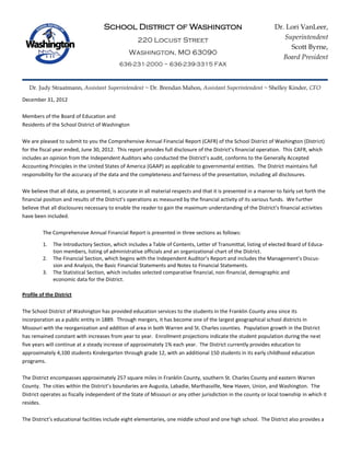 School District of Washington
220 Locust Street
Washington, MO 63090
636-231-2000 ~ 636-239-3315 FAX
Dr. Judy Straatmann, Assistant Superintendent ~ Dr. Brendan Mahon, Assistant Superintendent ~ Shelley Kinder, CFO
December 31, 2012
Members of the Board of Education and
Residents of the School District of Washington
We are pleased to submit to you the Comprehensive Annual Financial Report (CAFR) of the School District of Washington (District)
for the fiscal year ended, June 30, 2012. This report provides full disclosure of the District’s financial operation. This CAFR, which
includes an opinion from the Independent Auditors who conducted the District’s audit, conforms to the Generally Accepted
Accounting Principles in the United States of America (GAAP) as applicable to governmental entities. The District maintains full
responsibility for the accuracy of the data and the completeness and fairness of the presentation, including all disclosures.
We believe that all data, as presented, is accurate in all material respects and that it is presented in a manner to fairly set forth the
financial position and results of the District’s operations as measured by the financial activity of its various funds. We further
believe that all disclosures necessary to enable the reader to gain the maximum understanding of the District’s financial activities
have been included.
The Comprehensive Annual Financial Report is presented in three sections as follows:
1. The Introductory Section, which includes a Table of Contents, Letter of Transmittal, listing of elected Board of Educa-
tion members, listing of administrative officials and an organizational chart of the District.
2. The Financial Section, which begins with the Independent Auditor’s Report and includes the Management’s Discus-
sion and Analysis, the Basic Financial Statements and Notes to Financial Statements.
3. The Statistical Section, which includes selected comparative financial, non-financial, demographic and
economic data for the District.
Profile of the District
The School District of Washington has provided education services to the students in the Franklin County area since its
incorporation as a public entity in 1889. Through mergers, it has become one of the largest geographical school districts in
Missouri with the reorganization and addition of area in both Warren and St. Charles counties. Population growth in the District
has remained constant with increases from year to year. Enrollment projections indicate the student population during the next
five years will continue at a steady increase of approximately 1% each year. The District currently provides education to
approximately 4,100 students Kindergarten through grade 12, with an additional 150 students in its early childhood education
programs.
The District encompasses approximately 257 square miles in Franklin County, southern St. Charles County and eastern Warren
County. The cities within the District’s boundaries are Augusta, Labadie, Marthasville, New Haven, Union, and Washington. The
District operates as fiscally independent of the State of Missouri or any other jurisdiction in the county or local township in which it
resides.
The District’s educational facilities include eight elementaries, one middle school and one high school. The District also provides a
Dr. Lori VanLeer,
Superintendent
Scott Byrne,
Board President
 