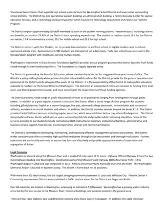 Vocational Career Center that supports high school students from the Washington School District and seven other surrounding
school districts. The District has one operational support building, an administration building, a Family Resource Center for special
education services, and a Technology and Learning Center which houses the Technology Department and Parents As Teachers
Program.
The District employs approximately 620 staff members to assist in the student learning process. Personnel costs, including salaries
and benefits, account for 73.45% of the District’s total operating expenditures. The student to teacher ratio is 19:1 for the District
as a whole, 17:4 for elementary schools, 19:1 for middle school and 23:1 for high school.
The District contracts with First Student, Inc. to provide transportation to and from school to eligible students and on school
sponsored activity trips. Approximately 2,300 students are transported on a daily basis. Forty two school buses are used in the
transportation program with most buses serving multiple routes.
Washington’s Investment in Great Schools Foundation (WINGS) provides annual program grants to the District teachers from funds
raised through its own fundraising efforts. The Foundation is a legally separate entity.
The District is governed by the Board of Education, whose membership is elected for staggered three-year terms of office. The
Board is a policy-making body whose primary function is to establish policies for the District, provide for the general operation and
personnel of the District and to safeguard the assets of the District. It is the responsibility of the District to make public education
available to residents of the School District of Washington. The District is an independent entity and receives its funding from local,
state, and federal government sources and must comply with the requirements of these funding agencies.
The District provides a wide range of public educational services at all grade levels ranging from kindergarten through grade
twelve. In addition to a great regular academic curriculum, the District offers a broad range of other programs for students
including gifted/talented, English as a second language, fine arts, advanced college placement, interscholastic and intramural
athletics, assistance for at-risk students and others. In addition, the District provides services beyond the broad K-12. The District
provides Early Childhood services, including regular preschool, which serves children before they attend Kindergarten. The District
also provides a Career Center which serves seven surrounding districts and provides adult continuing education. Some of the
services provided to our students include instructional staff, instructional materials, instructional facilities, administrative and
business service support, food service, bus transportation services and facility maintenance.
The District is committed to developing, maintaining, and improving effective management systems and controls. The District
makes conscientious efforts to employ high qualified employees through active recruitment and thorough evaluations. Further,
operations are continually evaluated to assure they function effectively and provide appropriate levels of supervision and
segregation of duties.
Local Economy
Washington is situated along the Missouri River and is located 55 miles west of St. Louis. Highway 100 and Highway 47 are the two
state highways leading into Washington. Construction converting Missouri State Highway 100 to four lanes from I-44 to
Washington began in 2008 and was completed in 2010. Amtrak and Union Pacific Railroads also serve the town. The Washington
Memorial Airport is located in Warren County. The airport is home base for 36 airplanes.
With more than 300 retail stores, it is the largest shopping community between St. Louis and Jefferson City. Phoenix Center II
Community Improvement District was established in 2006. Anchor stores for the District are Target and Kohls.
Over 60 industries are located in Washington, employing an estimated 7,000 people. Washington has a growing visitor industry,
attracted by the boat access to the Missouri River, historical buildings, and wineries located in the general area.
There are four radio stations, two local television stations and a twice-weekly newspaper. In addition, the cable television
 