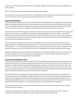 company carries a local channel broadcast from East Central College. Additional radio and television services are available from
the St. Louis area.
There are currently seven banks with combined assets of approximately $1.4 billion.
Mercy Hospital has been serving the area since 1926. Part of the Sisters of Mercy Health System, the 187 bed non-profit facility is a
Level III Trauma Center that has received numerous state and national honors over the years.
Long-Term Financial Planning
The Board of Education adopted a series of policies that provide direction regarding the District’s budget and financial affairs that
reflect the educational philosophy of the District, and provide a framework in which the District’s administration can effectively
operate. The purpose of the District’s budget and finance policies is to provide direction for a systematic process that maintains
continuity from year to year and inform the public regarding the education and financial operations of the District.
In 2010, the District formed two focus groups. Focus Group 1 centered on literacy, 21st
century learning environments, appropriate
interventions for all learners, and professional learning for our teachers and leaders who serve our students. Focus Group 2
focused on the strategic short and long term goals for facilities. New for the FY 2012-13 school year is Focus Group 3, with a focus
on improving student achievement in the age of advanced technology. These committees either directly or indirectly impact the
future financial planning and growth of the District.
The District adopted a Fund Balance policy in accordance with GASB 54. The primary objective of the Fund Balance policy is to
protect against revenue shortfalls or unexpected expenditures. The policy states the District will maintain a reserve of 22-27% in
the Operating Fund. If the fund balance falls below the minimum of 22%, the board will put a plan in place to replenish the fund
balance within two years. As of June 30, 2012, the fund balance in the Operating Fund was 44%, well above the board’s target.
In addition, the District has continued to maintain and update facilities and equipment by going to the voters for authorization to
issue general obligation bonds or by issuing lease purchase agreements for financing as needed. The District currently has a
five-year capital improvement plan built within its 2012-2013 budget.
Accounting System and Budgetary Control
The District’s accounting system for governmental funds reflects the modified accrual basis of accounting. At the end of the year,
the governmental funds are converted from modified accrual basis to the accrual basis for presentation in district-wide financial
statements. The District utilizes a fully automated accounting system as well as an automated system of control for fixed assets
and payroll. This system provides a complete set of self-balancing accounts for each District fund. The chart of accounts used in
this accounting system was developed in accordance with the Missouri Financial Accounting Manual prepared by the Department
of Elementary and Secondary Education, School Finance Section, State of Missouri.
In developing the District’s accounting system, much consideration was given to the adequacy of internal accounting controls.
Internal accounting controls are designed to provide reasonable but not absolute assurance regarding the safeguarding of assets
against loss from unauthorized use of disposition and the reliability of financial records for preparing financial statements and
maintaining accountability for assets. The concept of reasonable assurance recognizes that the cost of these controls should not
exceed the benefit and the evaluation of costs and benefits requires estimate and judgments by management.
The District believes the internal accounting controls adequately safeguard assets and provide reasonable assurance of proper
recording of financial transactions.
The District’s accounting system is organized on the basis of funds, each of which is considered its own entity. The District
considers four funds (General, Special Revenue-Teachers’, Debt Service and Capital Projects) as major.
 
