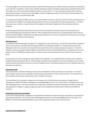 The school budget is an instrument which provides a definite financial policy for the direction of business operations of the District
as per policy DB. It provides an outline of the probable expenditures and the anticipated receipts during a specified period of time.
The budget is one of the most important legal documents of a school district. It is not a static document but rather a working
document that changes. The fiscal year for the budget is defined as beginning annually on the first day of July and ending on the
thirtieth day of June as set by board policy DBB.
In accordance with Chapter 67 RSMo, each year, the Superintendent of Schools is required to submit to the Board of Education for
its consideration a detailed annual budget showing estimates of income and expenditures for the ensuing fiscal year. The Board
may accept, reject, modify, or request revisions of the budget, but will adopt a budget by June 30, according to statutory
provisions.
By law the approved estimated expenditures for each fund cannot exceed the estimated revenues to be received plus the
unencumbered beginning cash balance for the fund. After the beginning of the fiscal year, the Superintendent reviews with the
Board the adopted budget in relationship to the beginning cash balances for each fund. Monthly financial statements are prepared
and distributed to the Board for their approval.
Risk Management
The objective of the Risk Management program is to safeguard the assets of the District, minimize the financial effect of potential
losses, and to provide a reasonable level of employee benefits at an affordable funding level. Through these processes, Risk
Management will strive to provide a safe and orderly learning environment for students, employees and patrons. The District
obtains its insurance coverage through the Missouri United School Insurance Council (MUSIC) which is a protected self-insurance
program made up of 400 Missouri public schools. The District pays an annual assessment to be a member of the risk-sharing
group.
Various types of insurance coverage are made available to the employees. The employee portion of medical, vision, long term
disability and life are paid by the District. Other coverage is available to the employees at a cost to the employee, such as family
medical, voluntary life, dental, family vision, short term disability, Section 125 flexible spending accounts for qualified medical and
dependent care expenses.
Independent Audit
The revised statutes of the State of Missouri require that an independent audit be conducted on a biennial basis. The District
policy, however, requires that an independent certified public accounting firm conduct an audit annually. This requirement has
been satisfied and the opinion of Daniel Jones, CPA, is included in this report.
The School Board is also required to undergo an annual single audit in conformity with the provisions of Single Audit Act
Amendments of 1996 and US Office of Management and Budget (OMB) Circular A-133, Audits of State, Local Governments, and
Non-Profit Organizations. Information related to this single audit, including the schedule of expenditures of federal awards, law
and regulations is included in a separate single audit report and is available at the School District’s Administrative Office for
inspection.
Management’s Discussion and Analysis
As part of this reporting model, management is responsible for providing a narrative introduction and analysis to accompany the
basic financial statements. This can be found in the Management Discussion and Analysis (MD&A) section of this report. The
MD&A can be found immediately following the report of the independent auditors in the Financial Section.
Awards and Acknowledgements
 