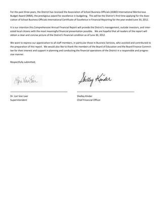 For the past three years, the District has received the Association of School Business Officials (ASBO) International Meritorious
Budget Award (MBA), the prestigious award for excellence in budgeting. This will be the District’s first time applying for the Asso-
ciation of School Business Officials International Certificate of Excellence in Financial Reporting for the year ended June 30, 2012.
It is our intention this Comprehensive Annual Financial Report will provide the District’s management, outside investors, and inter-
ested local citizens with the most meaningful financial presentation possible. We are hopeful that all readers of the report will
obtain a clear and concise picture of the District’s financial condition as of June 30, 2012.
We want to express our appreciation to all staff members, in particular those in Business Services, who assisted and contributed to
the preparation of this report. We would also like to thank the members of the Board of Education and the Board Finance Commit-
tee for their interest and support in planning and conducting the financial operations of the District in a responsible and progres-
sive manner.
Respectfully submitted,
Dr. Lori Van Leer Shelley Kinder
Superintendent Chief Financial Officer
 
