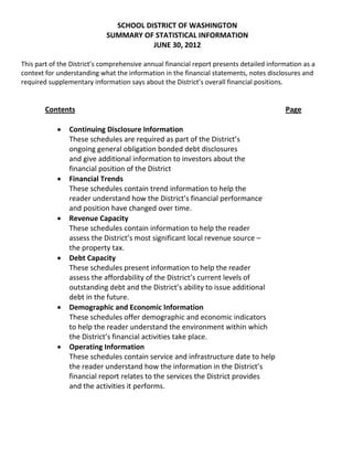 SCHOOL DISTRICT OF WASHINGTON
SUMMARY OF STATISTICAL INFORMATION
JUNE 30, 2012
This part of the District’s comprehensive annual financial report presents detailed information as a
context for understanding what the information in the financial statements, notes disclosures and
required supplementary information says about the District’s overall financial positions.
Contents Page
 Continuing Disclosure Information
These schedules are required as part of the District’s
ongoing general obligation bonded debt disclosures
and give additional information to investors about the
financial position of the District
 Financial Trends
These schedules contain trend information to help the
reader understand how the District’s financial performance
and position have changed over time.
 Revenue Capacity
These schedules contain information to help the reader
assess the District’s most significant local revenue source –
the property tax.
 Debt Capacity
These schedules present information to help the reader
assess the affordability of the District’s current levels of
outstanding debt and the District’s ability to issue additional
debt in the future.
 Demographic and Economic Information
These schedules offer demographic and economic indicators
to help the reader understand the environment within which
the District’s financial activities take place.
 Operating Information
These schedules contain service and infrastructure date to help
the reader understand how the information in the District’s
financial report relates to the services the District provides
and the activities it performs.
 