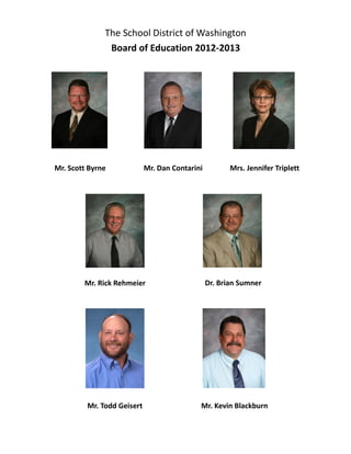 The School District of Washington
Board of Education 2012-2013
Mr. Scott Byrne Mr. Dan Contarini Mrs. Jennifer Triplett
Mr. Rick Rehmeier Dr. Brian Sumner
Mr. Todd Geisert Mr. Kevin Blackburn
 