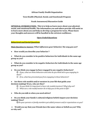 1 
African Family Health Organization 
  
Teen Health (Physical, Social, and Emotional) Program 
  
Needs Assessment/Discussion Guide 
  
OPTIONAL INTRODUCTION:​  This is to help us learn more about your physical, 
social, and emotional health. The information you and others provide will assist us 
to learn more about you and help us develop a program for teens. Please know 
your thoughts and answers will be handled in the strictest confidence. 
  
Open­Ended Questions 
  
Behavioral and Social Questions 
  
Main Question to Answer:​ ​What influences your behavior/ the way you act? 
  
●​        ​How would you describe your behavior ?   
 
●​        ​What do you consider to be positive behaviors for individuals in the same age 
group as you?  
 
●​        ​What do you consider to be negative behaviors for individuals in the same age 
group as you?  
 
●​        ​Do you think you engage in/have engaged in any negative behaviors? 
○ ​     ​If yes, what are those behaviors and what do you think led to you engaging in 
them?  
○ ​     ​If no, what has prevented you from engaging in those behaviors? 
 
●​        ​Are there role models and/or mentors in your life that guide your 
decision­making? If yes, who are they?  
○ ​     ​Do you think it’s important to have role models/mentors? Why/why not?   
○ ​     ​What can a role model/mentor do to help you at this point in life?  
 
●​        ​Who do you talk to when you need advice?  
 
●​        ​Do you think your family’s cultural/religious beliefs impact your decision 
making? How?  
○ ​ ​Do your parents or family members put added pressure and/or expectations on you?  
 
 ​●​        ​Would you say that your friends have the same values or beliefs as you? Why 
or why not?  
 
