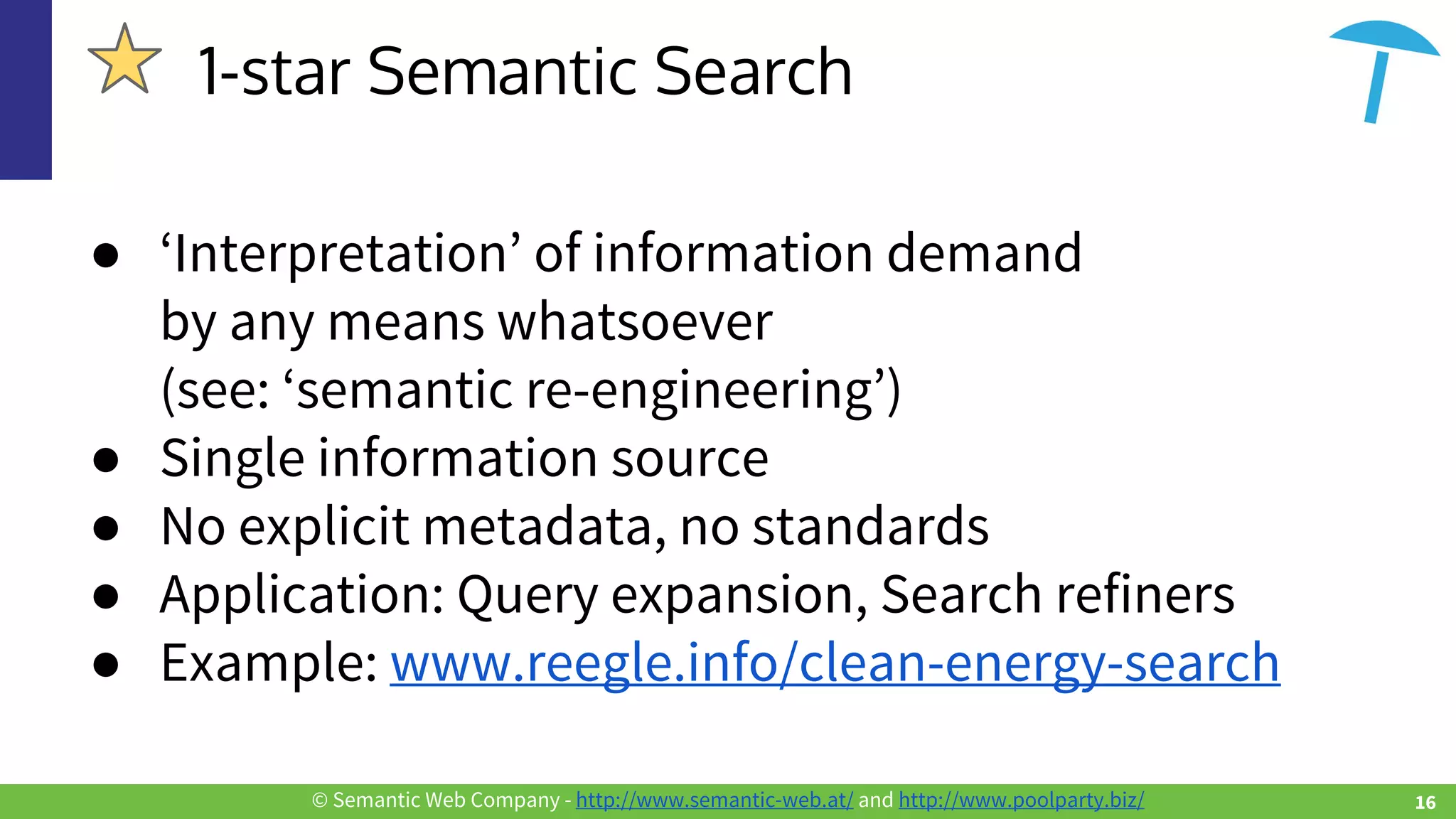 © Semantic Web Company - http://www.semantic-web.at/ and http://www.poolparty.biz/
● ‘Interpretation’ of information demand
by any means whatsoever
(see: ‘semantic re-engineering’)
● Single information source
● No explicit metadata, no standards
● Application: Query expansion, Search refiners
● Example: www.reegle.info/clean-energy-search
1-star Semantic Search
16
 