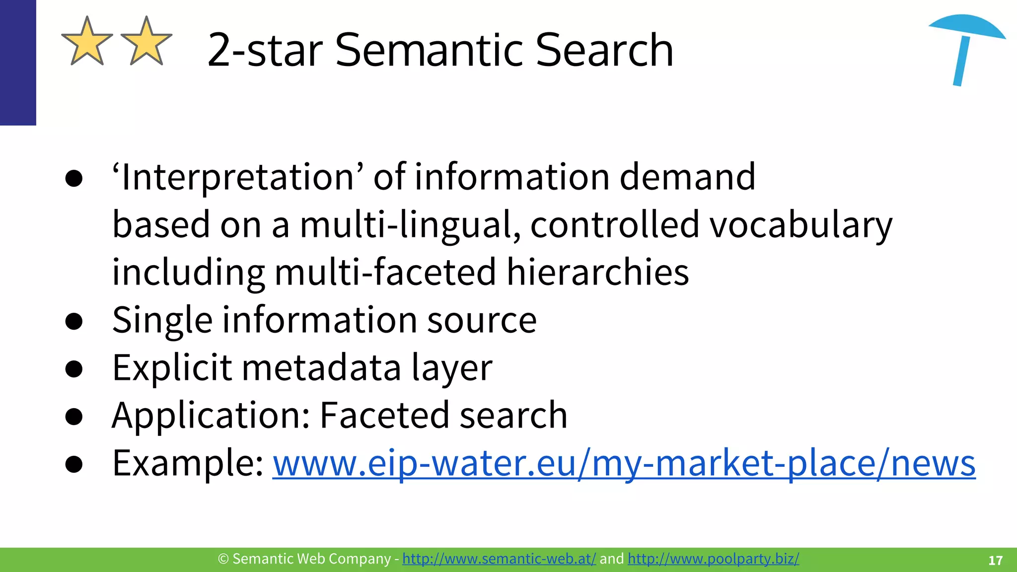 © Semantic Web Company - http://www.semantic-web.at/ and http://www.poolparty.biz/
● ‘Interpretation’ of information demand
based on a multi-lingual, controlled vocabulary
including multi-faceted hierarchies
● Single information source
● Explicit metadata layer
● Application: Faceted search
● Example: www.eip-water.eu/my-market-place/news
2-star Semantic Search
17
 