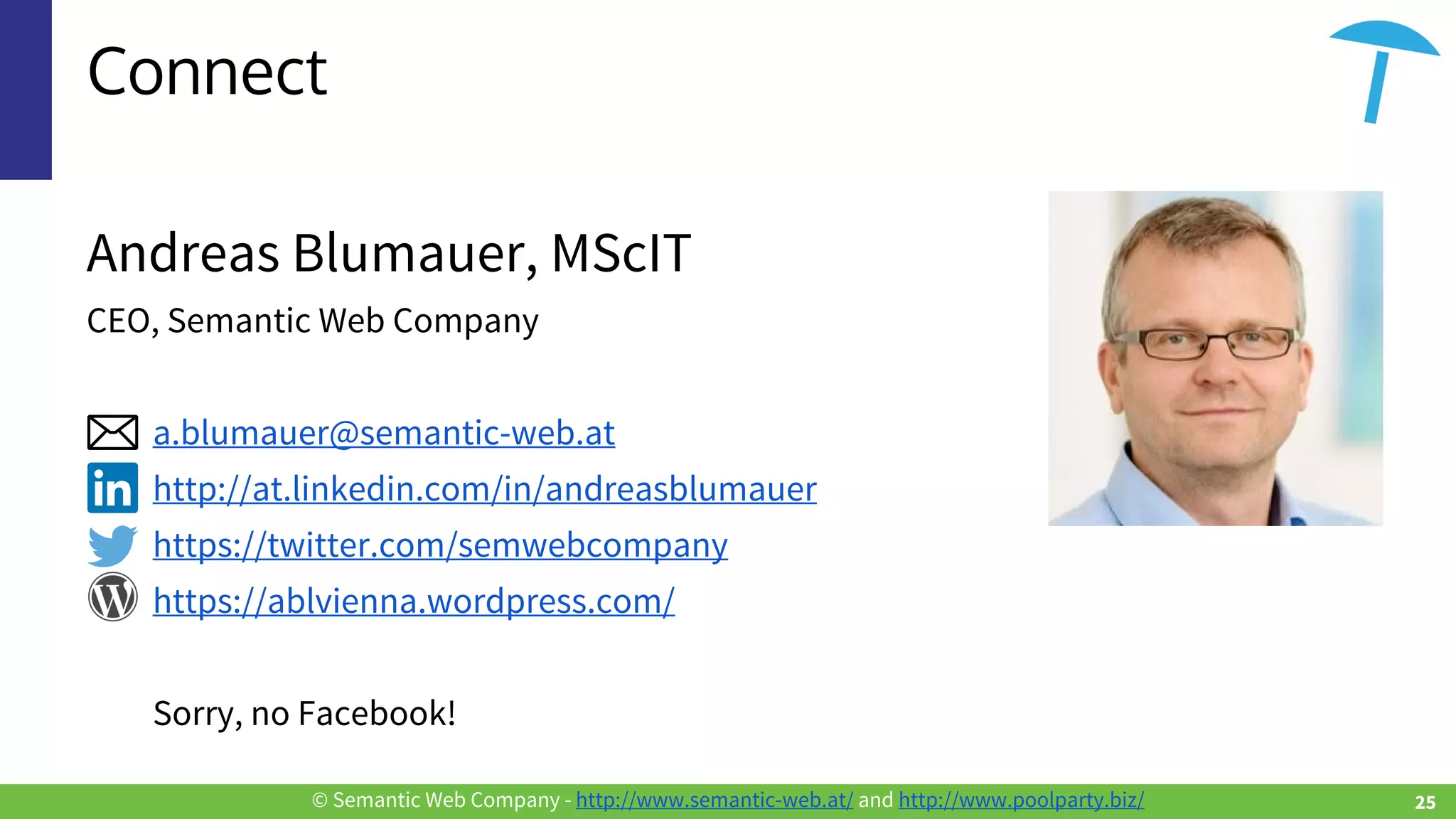 © Semantic Web Company - http://www.semantic-web.at/ and http://www.poolparty.biz/
Connect
Andreas Blumauer, MScIT
CEO, Semantic Web Company
a.blumauer@semantic-web.at
http://at.linkedin.com/in/andreasblumauer
https://twitter.com/semwebcompany
https://ablvienna.wordpress.com/
Sorry, no Facebook!
25
 