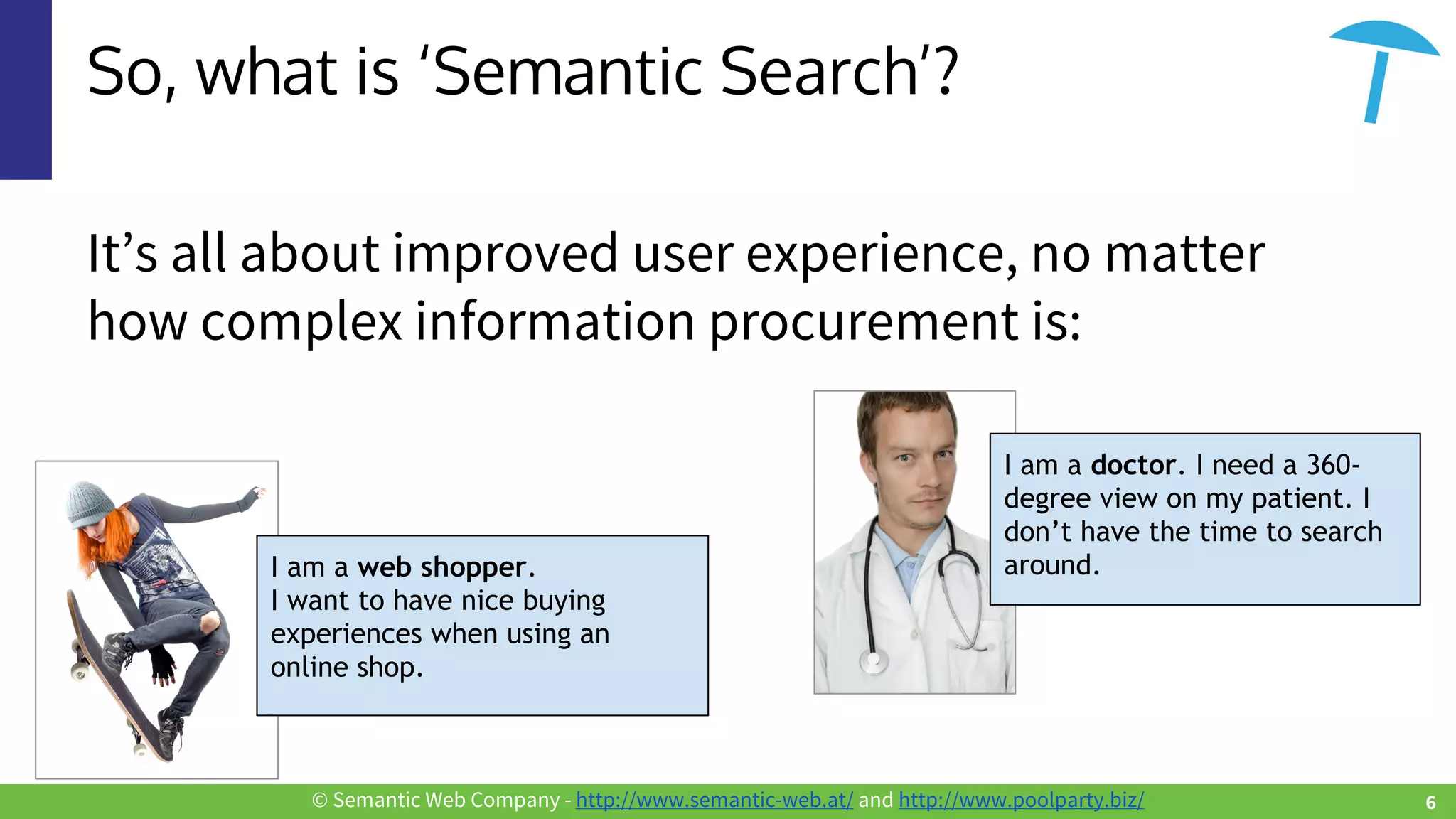 © Semantic Web Company - http://www.semantic-web.at/ and http://www.poolparty.biz/
So, what is ‘Semantic Search’?
It’s all about improved user experience, no matter
how complex information procurement is:
I am a web shopper.
I want to have nice buying
experiences when using an
online shop.
I am a doctor. I need a 360-
degree view on my patient. I
don’t have the time to search
around.
6
 