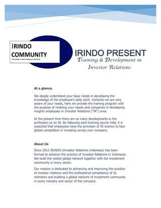 IRINDO PRESENT
At a glance,
We deeply understand your basic needs in developing the
knowledge of the employee's daily work. Certainly we are very
aware of your needs, here we provide the training program with
the purpose of realizing your needs and companies in developing
insights employees in Investor Relations (“IR”) area.
At the present time there are so many developments in the
profession as an IR. By following each training course held, it is
expected that employees have the provision of IR science to face
global competition in investing across your company.
About Us
Since 2012 IRINDO (Investor Relations Indonesia) has been
formed to advance the practice of Investor Relations in Indonesia.
We build the widest global network together with the investment
community in every sector.
Our mission is dedicated to advancing and improving the practice
of investor relations and the professional competency of its
members and building a global network of investment community
in every industry and sector of the company.
Training & Development in
Investor Relations
 