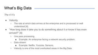 What’s Big Data
The 4 V’s
● Velocity
○ The rate at which data arrives at the enterprise and is processed or well
understood [4].
● “How long does it take you to do something about it or know it has even
arrived?” [4]
○ One pass processing.
■ Example: An enterprise facing a network security problem.
○ Data stream
■ Example: Netflix, Youtube, Sensors.
○ Velocity is one of the most overlooked areas in the Big Data.
 