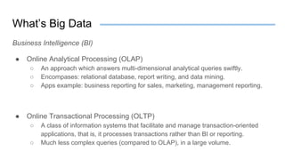 What’s Big Data
Business Intelligence (BI)
● Online Analytical Processing (OLAP)
○ An approach which answers multi-dimensional analytical queries swiftly.
○ Encompases: relational database, report writing, and data mining.
○ Apps example: business reporting for sales, marketing, management reporting.
● Online Transactional Processing (OLTP)
○ A class of information systems that facilitate and manage transaction-oriented
applications, that is, it processes transactions rather than BI or reporting.
○ Much less complex queries (compared to OLAP), in a large volume.
 