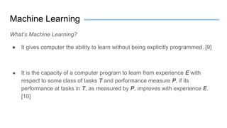 Machine Learning
What’s Machine Learning?
● It gives computer the ability to learn without being explicitly programmed. [9]
● It is the capacity of a computer program to learn from experience E with
respect to some class of tasks T and performance measure P, if its
performance at tasks in T, as measured by P, improves with experience E.
[10]
 