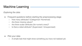 Machine Learning
Exploring the data
● Frequent questions before starting the preprocessing stage
○ How many attributes? (Categorical / Numerical)
○ Are there missing values?
○ Are there scalar attributes (for numeric ones)?
○ Is there a label attribute? (Supervised / Unsupervised)
● Plot your data
○ A simple task that might show something you have not realized yet.
 