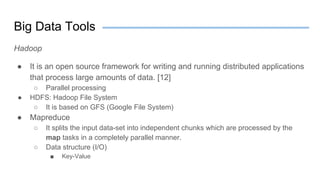 Big Data Tools
Hadoop
● It is an open source framework for writing and running distributed applications
that process large amounts of data. [12]
○ Parallel processing
● HDFS: Hadoop File System
○ It is based on GFS (Google File System)
● Mapreduce
○ It splits the input data-set into independent chunks which are processed by the
map tasks in a completely parallel manner.
○ Data structure (I/O)
■ Key-Value
 