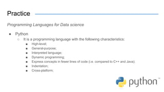 Practice
Programming Languages for Data science
● Python
○ It is a programming language with the following characteristics:
■ High-level;
■ General-purpose;
■ Interpreted language;
■ Dynamic programming;
■ Express concepts in fewer lines of code (i.e. compared to C++ and Java);
■ Indentation;
■ Cross-platform;
 