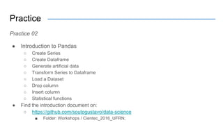 Practice
Practice 02
● Introduction to Pandas
○ Create Series
○ Create Dataframe
○ Generate artificial data
○ Transform Series to Dataframe
○ Load a Dataset
○ Drop column
○ Insert column
○ Statistical functions
● Find the introduction document on:
○ https://github.com/soutogustavo/data-science
■ Folder: Workshops / Cientec_2016_UFRN;
 
