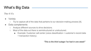 What’s Big Data
The 4 V’s
● Variety
○ Try to capture all of the data that pertains to our decision-making process [4].
● Data complements
○ Analyze different sources to drive decisions.
○ Most of the data out there is semistructured or unstructured.
■ Example: Customer call center (voice classification + customer’s record data
+ transaction history).
“This is the third outage I’ve had in one week!”
 
