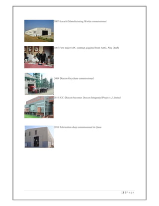 11 | P a g e  
 
2007 Karachi Manufacturing Works commissioned
2007 First major EPC contract acquired from Fertil, Abu Dhabi
2008 Descon Oxychem commissioned
2010 JGC-Descon becomes Descon Integrated Projects., Limited
2010 Fabrication shop commissioned in Qatar
 